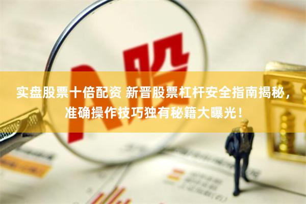 实盘股票十倍配资 新晋股票杠杆安全指南揭秘，准确操作技巧独有秘籍大曝光！