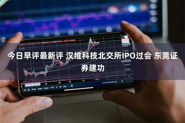 今日早评最新评 汉维科技北交所IPO过会 东莞证券建功