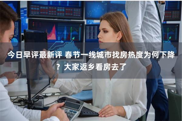 今日早评最新评 春节一线城市找房热度为何下降？大家返乡看房去了
