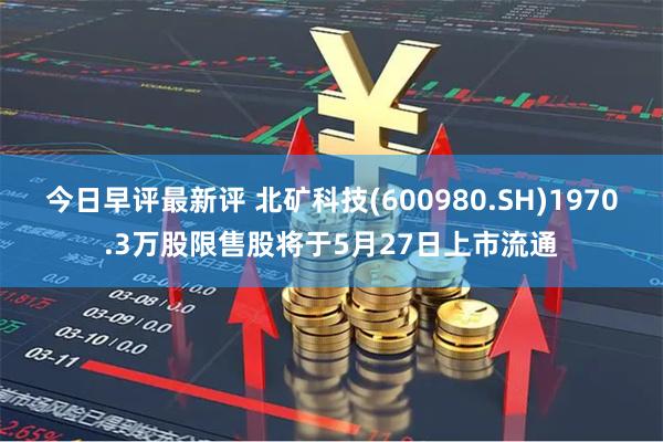 今日早评最新评 北矿科技(600980.SH)1970.3万股限售股将于5月27日上市流通