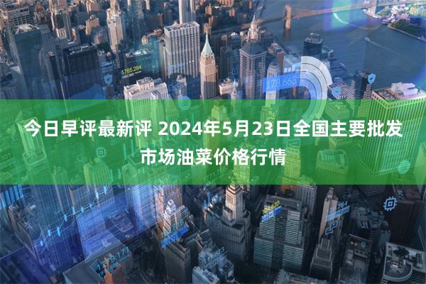 今日早评最新评 2024年5月23日全国主要批发市场油菜价格行情