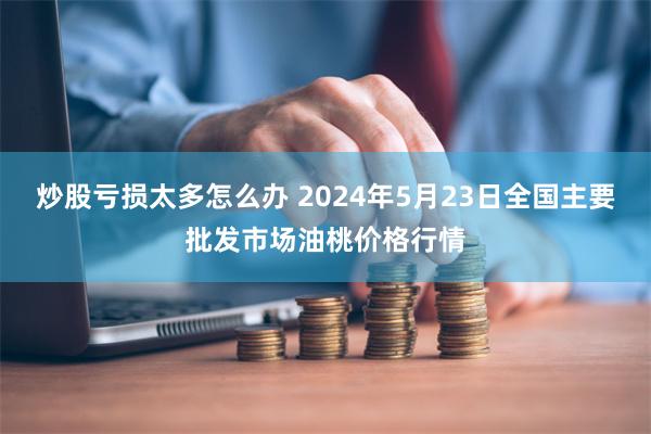 炒股亏损太多怎么办 2024年5月23日全国主要批发市场油桃价格行情