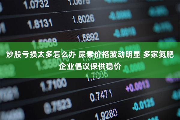 炒股亏损太多怎么办 尿素价格波动明显 多家氮肥企业倡议保供稳价
