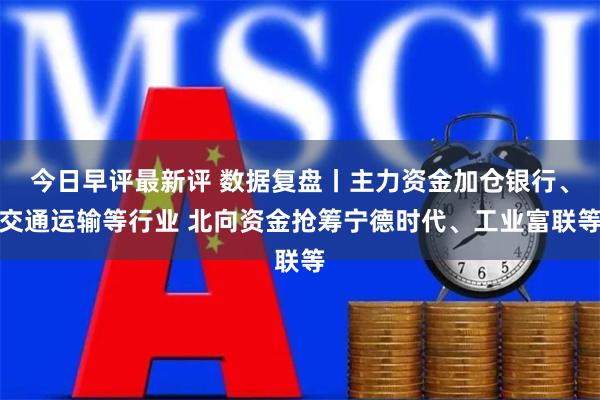 今日早评最新评 数据复盘丨主力资金加仓银行、交通运输等行业 北向资金抢筹宁德时代、工业富联等