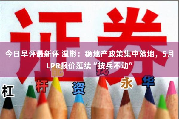 今日早评最新评 温彬：稳地产政策集中落地，5月LPR报价延续“按兵不动”