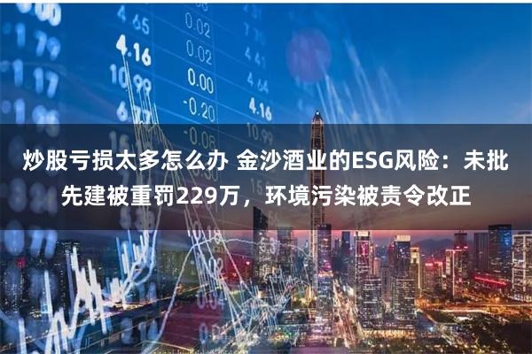 炒股亏损太多怎么办 金沙酒业的ESG风险：未批先建被重罚229万，环境污染被责令改正