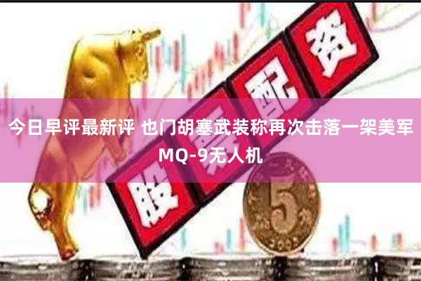 今日早评最新评 也门胡塞武装称再次击落一架美军MQ-9无人机