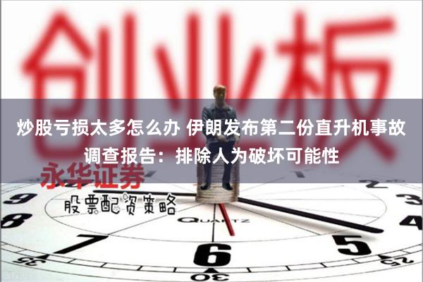 炒股亏损太多怎么办 伊朗发布第二份直升机事故调查报告：排除人为破坏可能性