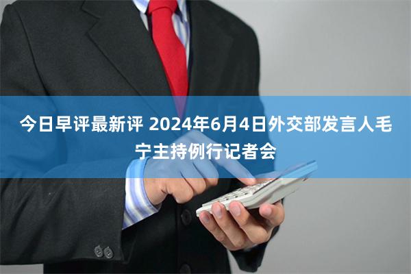 今日早评最新评 2024年6月4日外交部发言人毛宁主持例行记者会