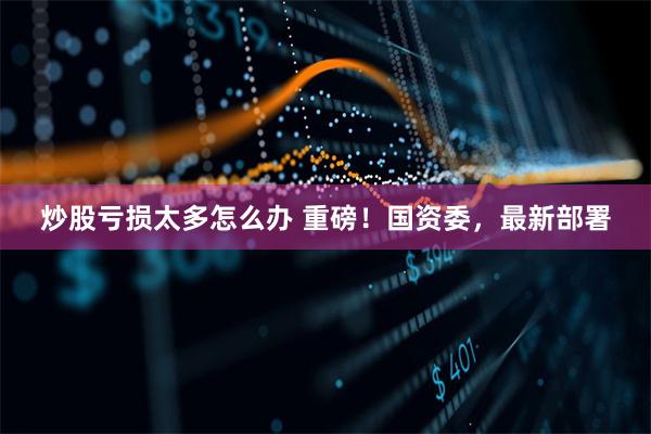 炒股亏损太多怎么办 重磅！国资委，最新部署