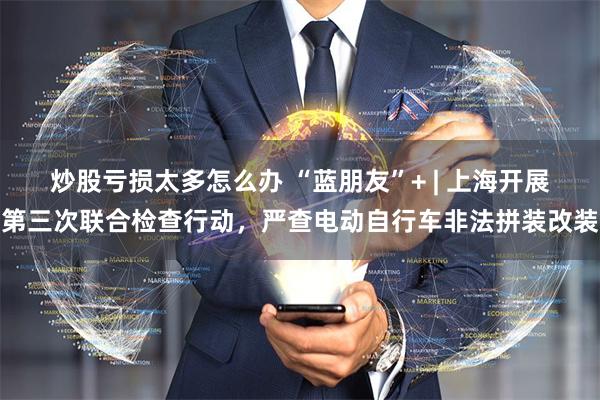 炒股亏损太多怎么办 “蓝朋友”+ | 上海开展第三次联合检查行动，严查电动自行车非法拼装改装