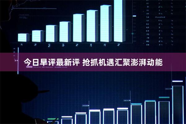 今日早评最新评 抢抓机遇汇聚澎湃动能