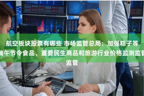 航空板块股票有哪些 市场监管总局：加强粽子等端午节令食品、重要民生商品和旅游行业价格监测监管