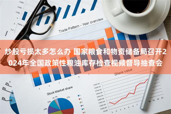 炒股亏损太多怎么办 国家粮食和物资储备局召开2024年全国政策性粮油库存检查视频督导抽查会