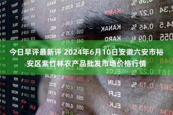 今日早评最新评 2024年6月10日安徽六安市裕安区紫竹林农产品批发市场价格行情