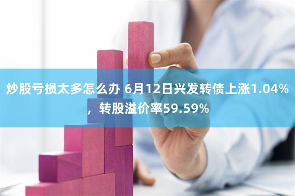 炒股亏损太多怎么办 6月12日兴发转债上涨1.04%，转股溢价率59.59%