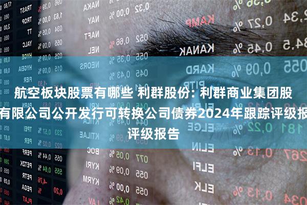 航空板块股票有哪些 利群股份: 利群商业集团股份有限公司公开发行可转换公司债券2024年跟踪评级报告