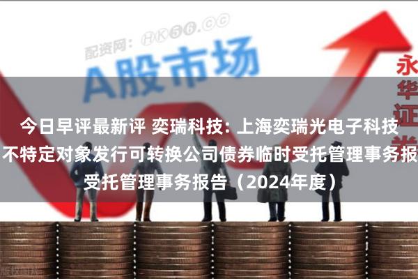 今日早评最新评 奕瑞科技: 上海奕瑞光电子科技股份有限公司向不特定对象发行可转换公司债券临时受托管理事务报告（2024年度）