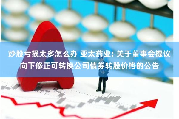 炒股亏损太多怎么办 亚太药业: 关于董事会提议向下修正可转换公司债券转股价格的公告