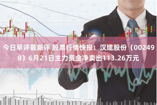 今日早评最新评 股票行情快报：汉缆股份（002498）6月21日主力资金净卖出113.26万元