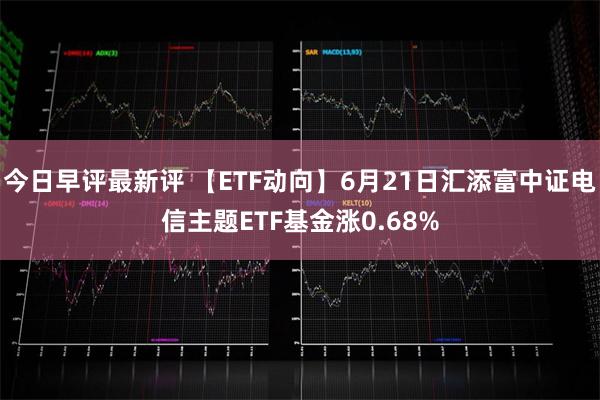 今日早评最新评 【ETF动向】6月21日汇添富中证电信主题ETF基金涨0.68%