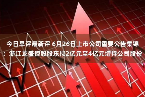 今日早评最新评 6月26日上市公司重要公告集锦：浙江龙盛控股股东拟2亿元至4亿元增持公司股份