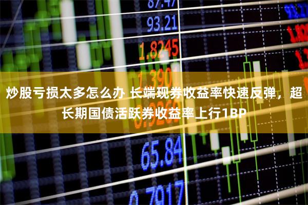 炒股亏损太多怎么办 长端现券收益率快速反弹，超长期国债活跃券收益率上行1BP