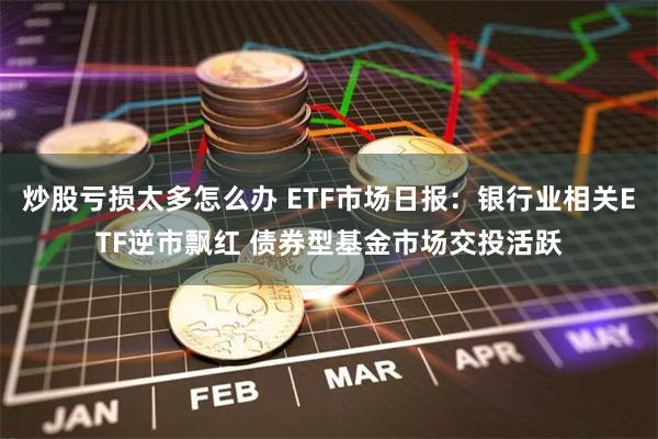 炒股亏损太多怎么办 ETF市场日报：银行业相关ETF逆市飘红 债券型基金市场交投活跃