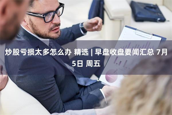 炒股亏损太多怎么办 精选 | 早盘收盘要闻汇总 7月5日 周五