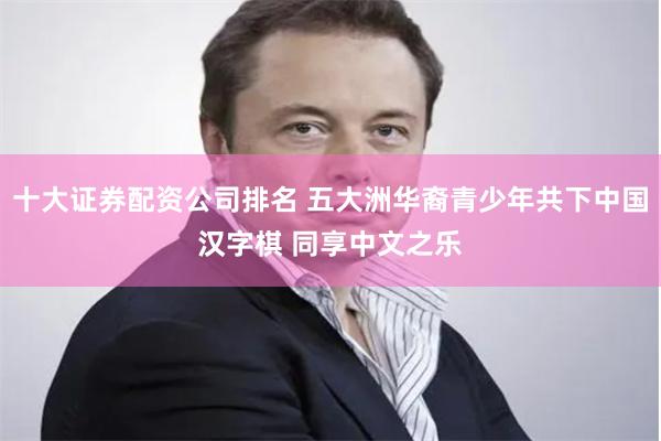 十大证券配资公司排名 五大洲华裔青少年共下中国汉字棋 同享中文之乐