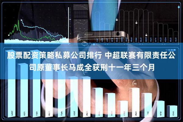 股票配资策略私募公司排行 中超联赛有限责任公司原董事长马成全获刑十一年三个月