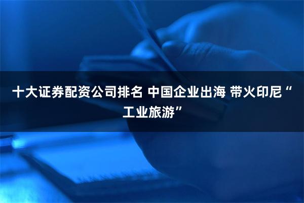 十大证券配资公司排名 中国企业出海 带火印尼“工业旅游”
