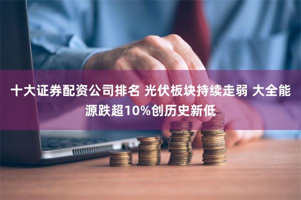 十大证券配资公司排名 光伏板块持续走弱 大全能源跌超10%创历史新低