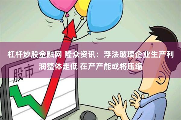 杠杆炒股金融网 隆众资讯：浮法玻璃企业生产利润整体走低 在产产能或将压缩