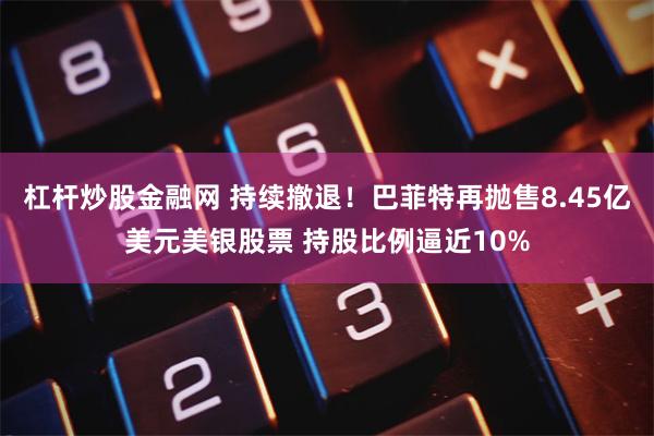 杠杆炒股金融网 持续撤退！巴菲特再抛售8.45亿美元美银股票 持股比例逼近10%