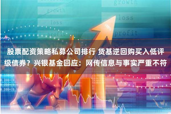 股票配资策略私募公司排行 货基逆回购买入低评级债券？兴银基金回应：网传信息与事实严重不符