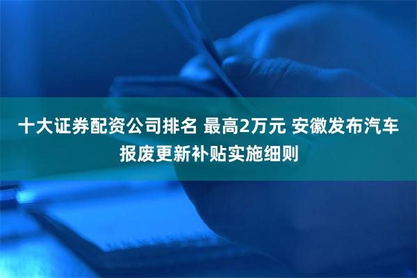 十大证券配资公司排名 最高2万元 安徽发布汽车报废更新补贴实施细则