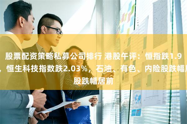 股票配资策略私募公司排行 港股午评：恒指跌1.96%，恒生科技指数跌2.03%，石油、有色、内险股跌幅居前