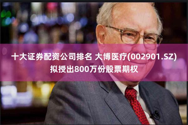 十大证券配资公司排名 大博医疗(002901.SZ)拟授出800万份股票期权