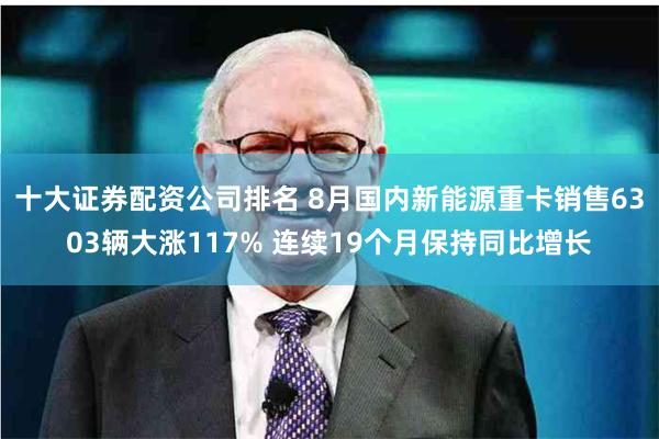十大证券配资公司排名 8月国内新能源重卡销售6303辆大涨117% 连续19个月保持同比增长