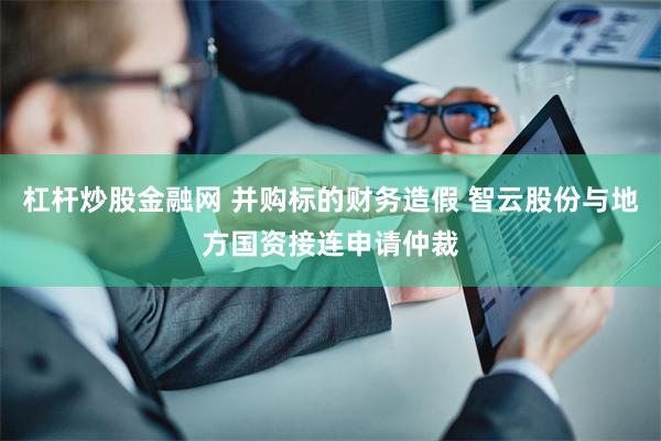 杠杆炒股金融网 并购标的财务造假 智云股份与地方国资接连申请仲裁