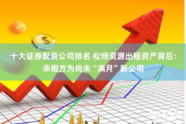 十大证券配资公司排名 松炀资源出租资产背后：承租方为尚未“满月”新公司