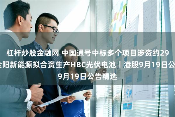 杠杆炒股金融网 中国通号中标多个项目涉资约29亿元 金阳新能源拟合资生产HBC光伏电池｜港股9月19日公告精选