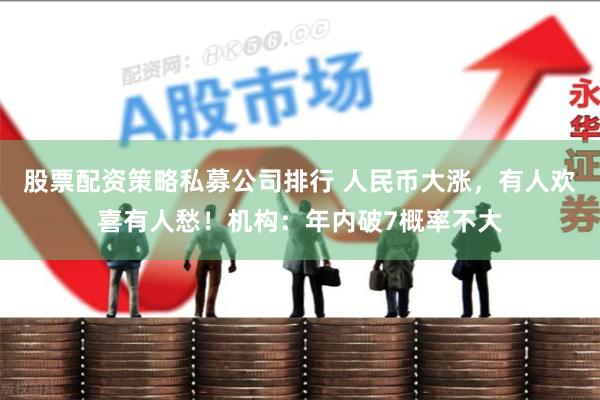 股票配资策略私募公司排行 人民币大涨，有人欢喜有人愁！机构：年内破7概率不大