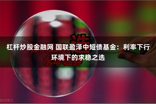 杠杆炒股金融网 国联盈泽中短债基金：利率下行环境下的求稳之选