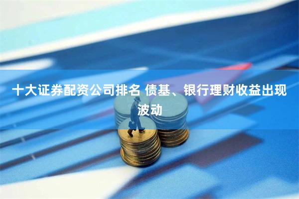 十大证券配资公司排名 债基、银行理财收益出现波动