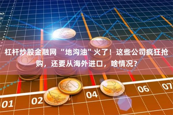 杠杆炒股金融网 “地沟油”火了！这些公司疯狂抢购，还要从海外进口，啥情况？