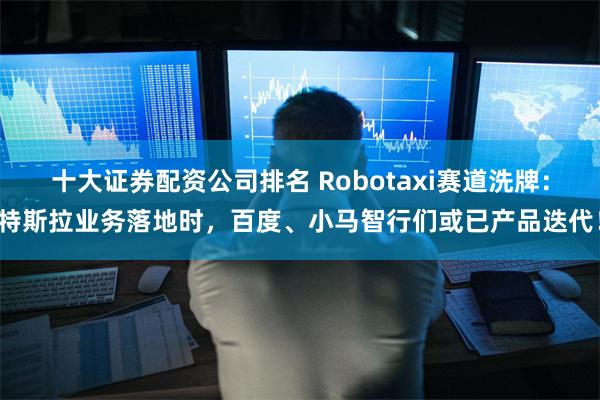 十大证券配资公司排名 Robotaxi赛道洗牌：特斯拉业务落地时，百度、小马智行们或已产品迭代！
