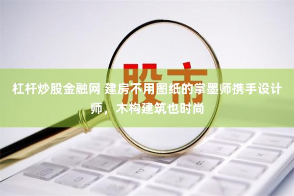 杠杆炒股金融网 建房不用图纸的掌墨师携手设计师，木构建筑也时尚