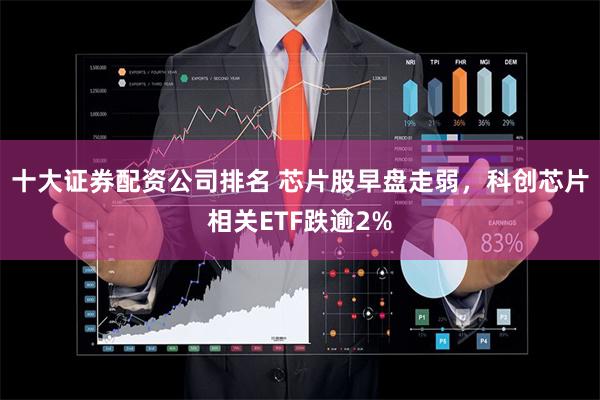 十大证券配资公司排名 芯片股早盘走弱，科创芯片相关ETF跌逾2%